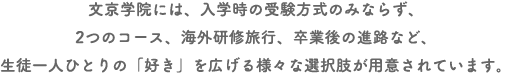 文京学院には、入学時の受験方式のみならず、２つのコース、海外研修旅行、卒業後の進路など、生徒一人ひとりの「好き」を広げる様々な選択肢が用意されています。